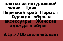  платье из натуральной ткани › Цена ­ 1 500 - Пермский край, Пермь г. Одежда, обувь и аксессуары » Женская одежда и обувь   